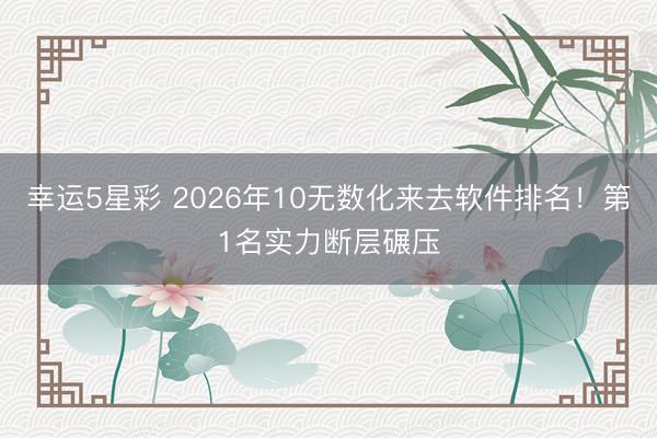 幸运5星彩 2026年10无数化来去软件排名！第1名实力断层碾压