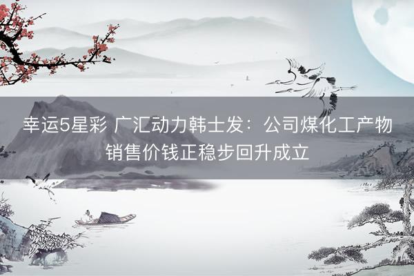 幸运5星彩 广汇动力韩士发：公司煤化工产物销售价钱正稳步回升成立