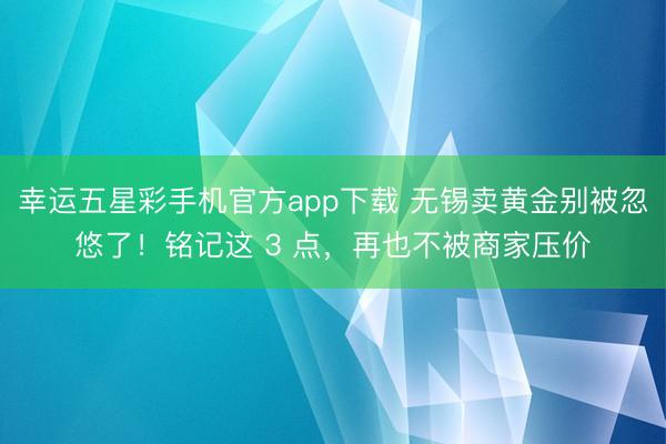 幸运五星彩手机官方app下载 无锡卖黄金别被忽悠了！铭记这 3 点，再也不被商家压价